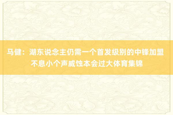 马健：湖东说念主仍需一个首发级别的中锋加盟 不息小个声威蚀本会过大体育集锦