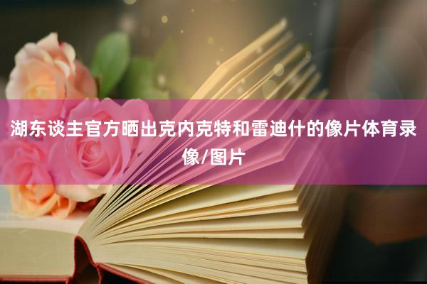 湖东谈主官方晒出克内克特和雷迪什的像片体育录像/图片
