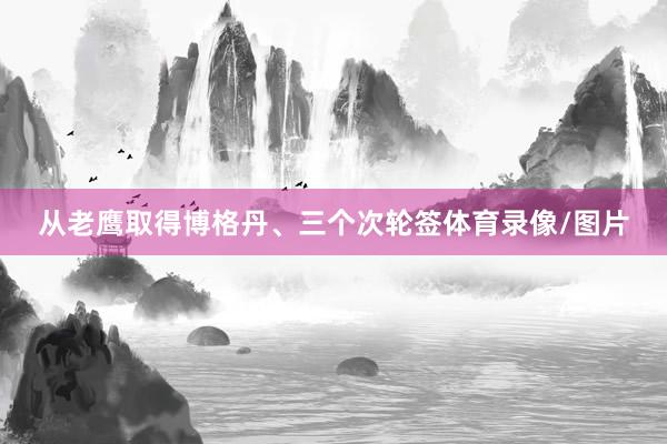 从老鹰取得博格丹、三个次轮签体育录像/图片