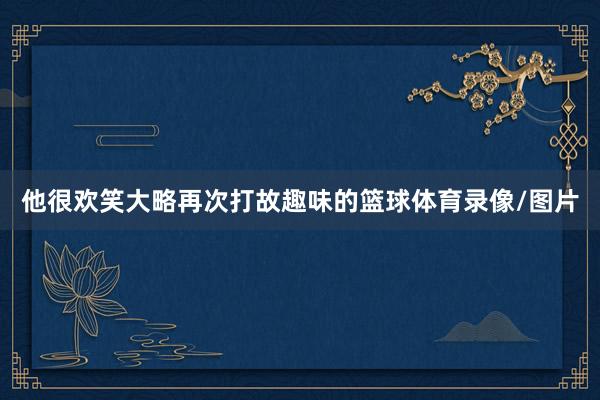 他很欢笑大略再次打故趣味的篮球体育录像/图片