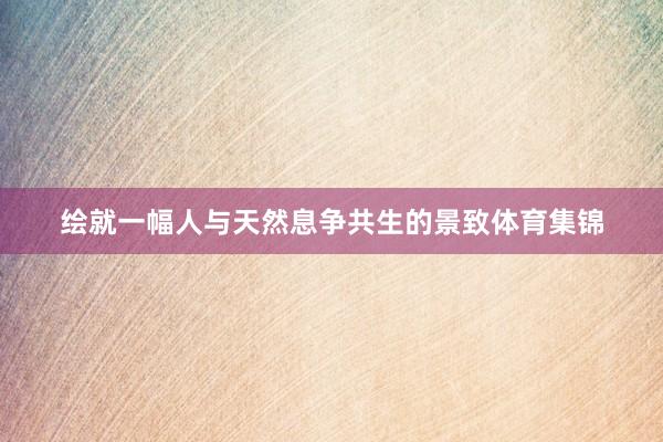 绘就一幅人与天然息争共生的景致体育集锦
