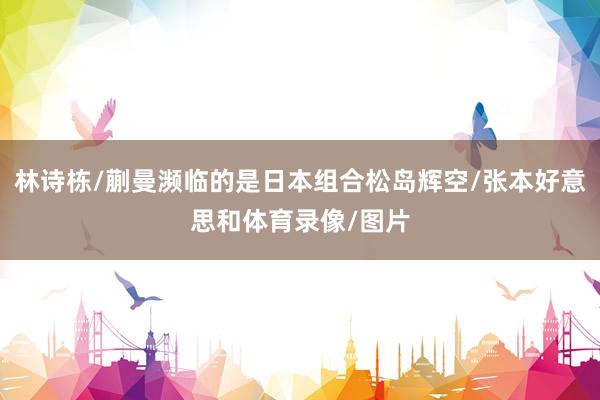 林诗栋/蒯曼濒临的是日本组合松岛辉空/张本好意思和体育录像/图片