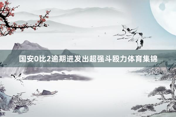 国安0比2逾期迸发出超强斗殴力体育集锦