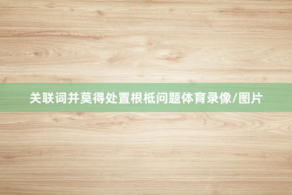 关联词并莫得处置根柢问题体育录像/图片