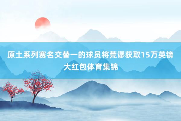 原土系列赛名交替一的球员将荒谬获取15万英镑大红包体育集锦