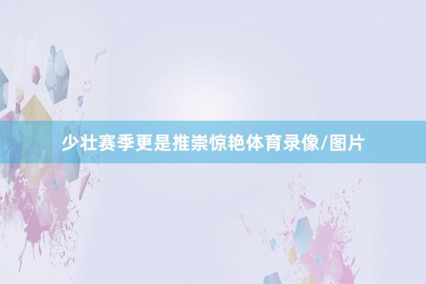 少壮赛季更是推崇惊艳体育录像/图片