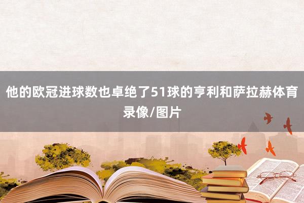 他的欧冠进球数也卓绝了51球的亨利和萨拉赫体育录像/图片