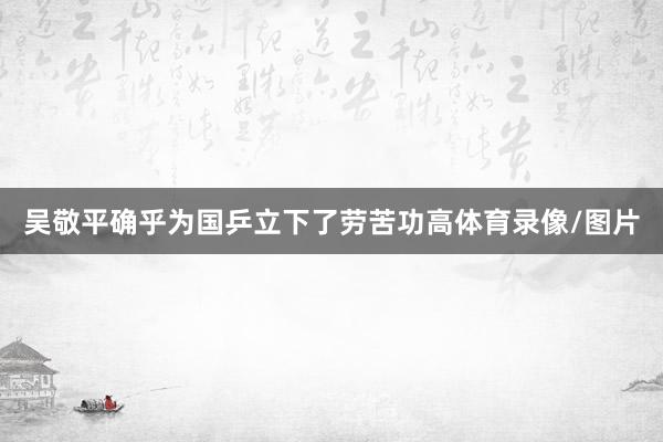 吴敬平确乎为国乒立下了劳苦功高体育录像/图片