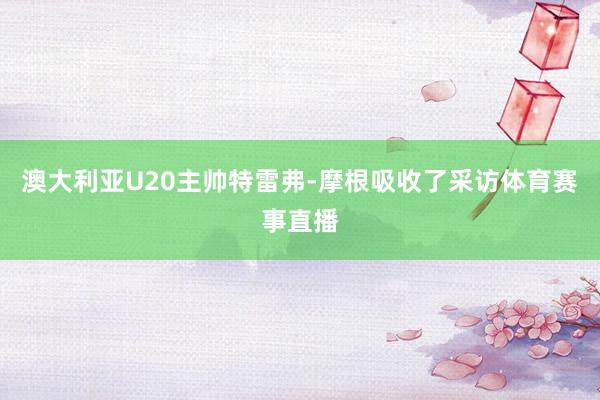 澳大利亚U20主帅特雷弗-摩根吸收了采访体育赛事直播