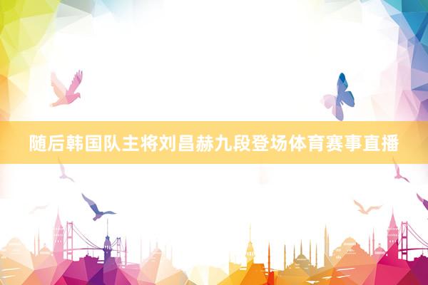 随后韩国队主将刘昌赫九段登场体育赛事直播