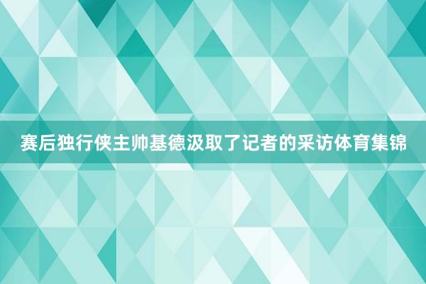 赛后独行侠主帅基德汲取了记者的采访体育集锦
