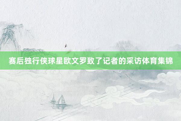 赛后独行侠球星欧文罗致了记者的采访体育集锦