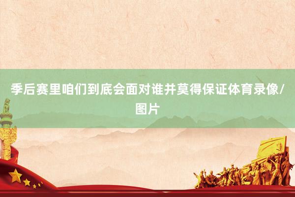 季后赛里咱们到底会面对谁并莫得保证体育录像/图片