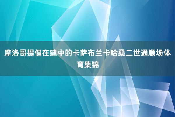 摩洛哥提倡在建中的卡萨布兰卡哈桑二世通顺场体育集锦