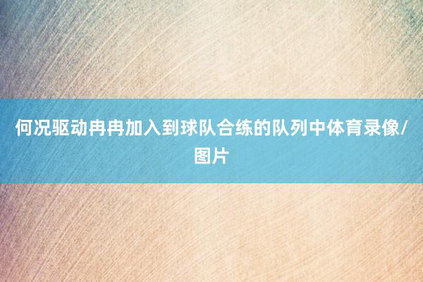 何况驱动冉冉加入到球队合练的队列中体育录像/图片