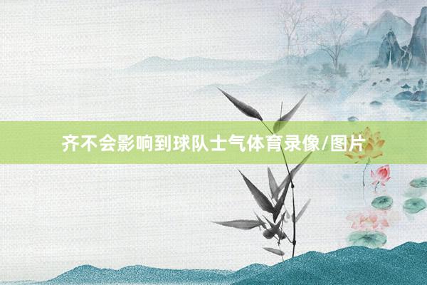 齐不会影响到球队士气体育录像/图片