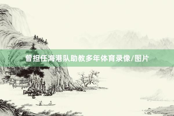 曾担任海港队助教多年体育录像/图片