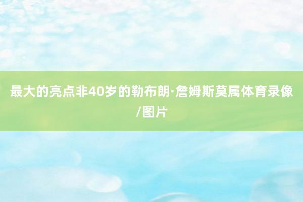 最大的亮点非40岁的勒布朗·詹姆斯莫属体育录像/图片
