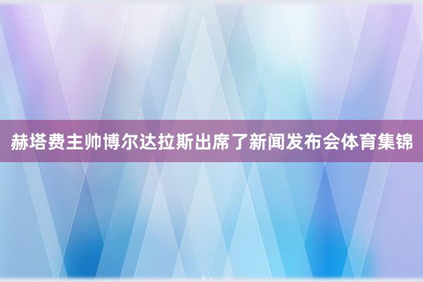 赫塔费主帅博尔达拉斯出席了新闻发布会体育集锦