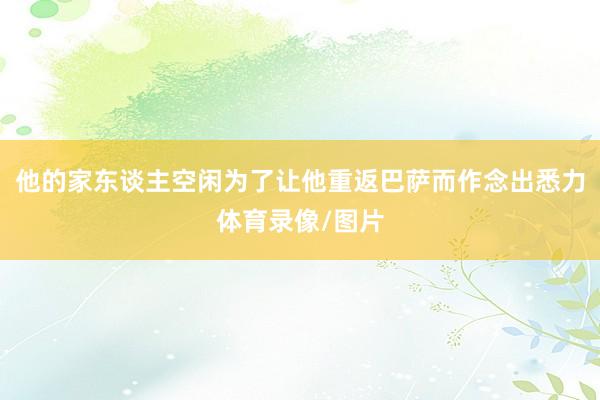 他的家东谈主空闲为了让他重返巴萨而作念出悉力体育录像/图片