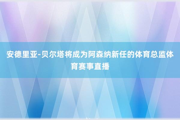 安德里亚-贝尔塔将成为阿森纳新任的体育总监体育赛事直播