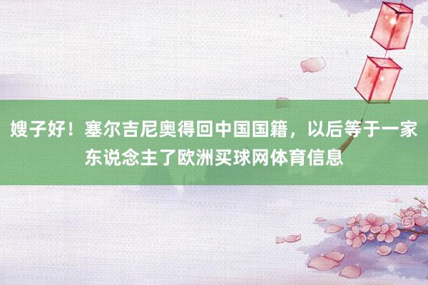 嫂子好！塞尔吉尼奥得回中国国籍，以后等于一家东说念主了欧洲买球网体育信息