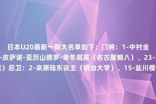 日本U20最新一期大名单如下：门将：1-中村圭佑（东京绿茵）、12-皮萨诺-亚历山德罗-幸冬堀尾（名古屋鲸八）、23-荒木琉伟（大阪钢巴）后卫：2-桒原陆东谈主（明治大学）、15-盐川樱谈（解析经济大学）、3-高桥仁胡（大阪樱花）、4-喜多壱也（京齐不死鸟）、5-中光叶多（中央大学）、16-小杉启太（尤尔加登）、19-土屋櫂大（川崎时尚）、18-布施克真（日本大学藤泽高中）中场：10-大关友翔（川