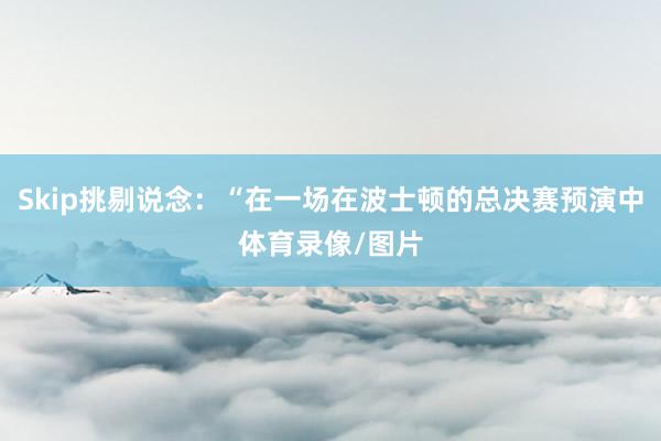 Skip挑剔说念：“在一场在波士顿的总决赛预演中体育录像/图片