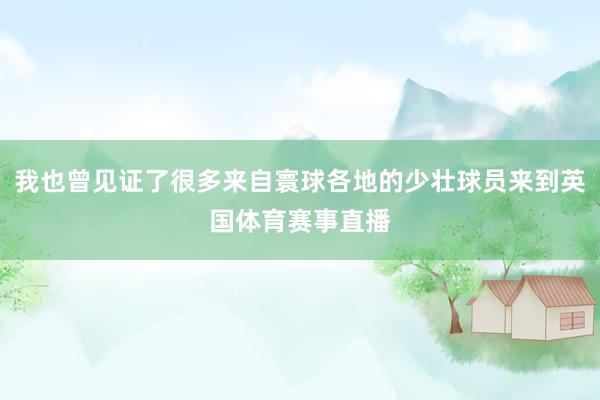 我也曾见证了很多来自寰球各地的少壮球员来到英国体育赛事直播