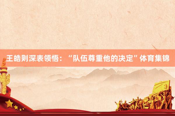 王皓则深表领悟：“队伍尊重他的决定”体育集锦