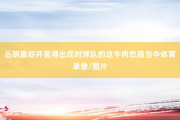 丛明晨却并莫得出现时球队的这牛肉愁肠当中体育录像/图片