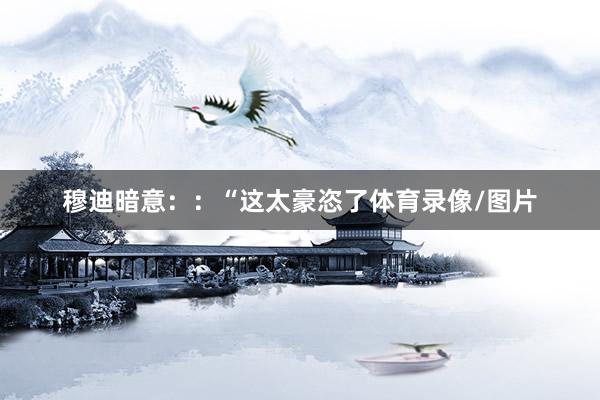 穆迪暗意：：“这太豪恣了体育录像/图片