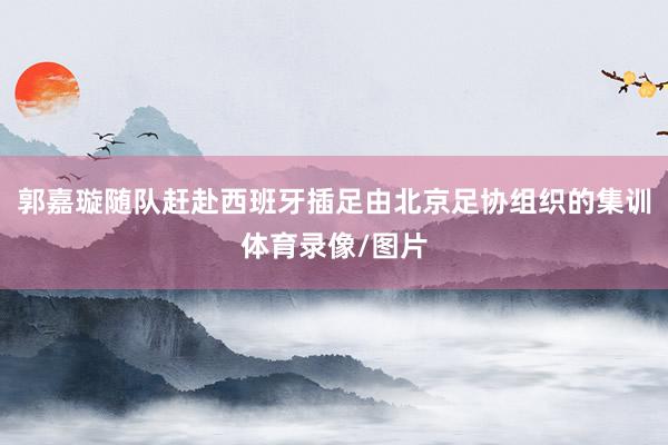 郭嘉璇随队赶赴西班牙插足由北京足协组织的集训体育录像/图片