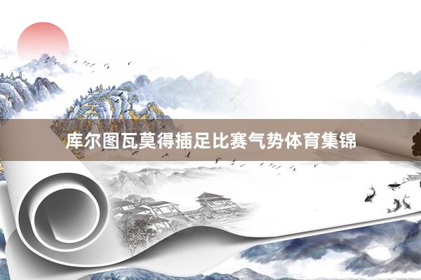 库尔图瓦莫得插足比赛气势体育集锦