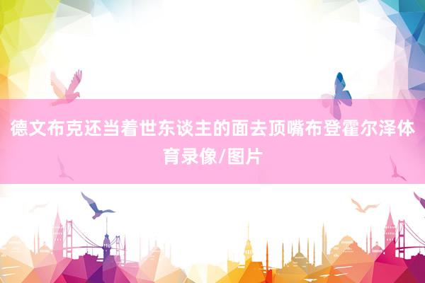 德文布克还当着世东谈主的面去顶嘴布登霍尔泽体育录像/图片