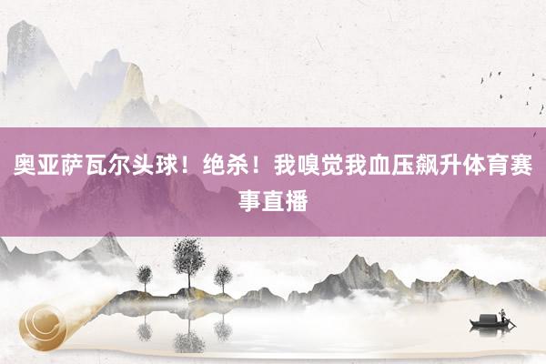 奥亚萨瓦尔头球！绝杀！我嗅觉我血压飙升体育赛事直播
