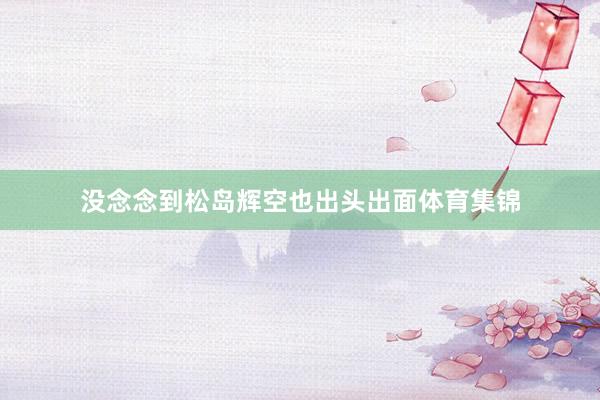 没念念到松岛辉空也出头出面体育集锦