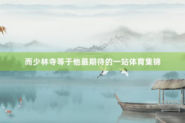 而少林寺等于他最期待的一站体育集锦