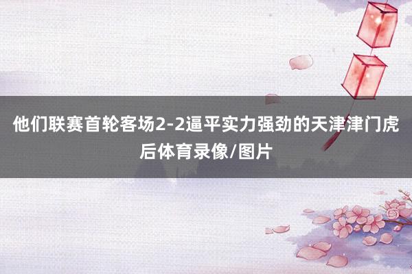 他们联赛首轮客场2-2逼平实力强劲的天津津门虎后体育录像/图片