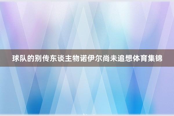 球队的别传东谈主物诺伊尔尚未追想体育集锦