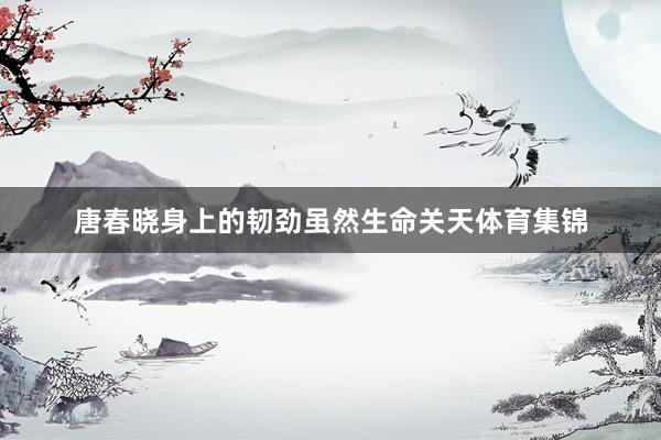 唐春晓身上的韧劲虽然生命关天体育集锦