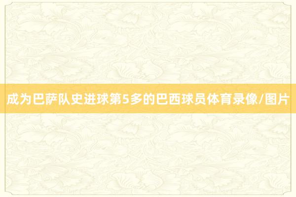 成为巴萨队史进球第5多的巴西球员体育录像/图片