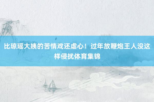 比琼瑶大姨的苦情戏还虐心！过年放鞭炮王人没这样侵扰体育集锦