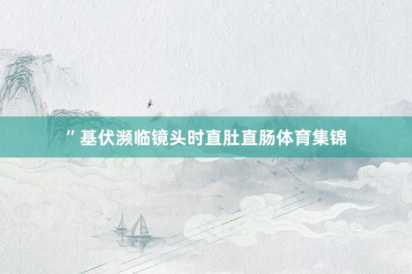 ”基伏濒临镜头时直肚直肠体育集锦