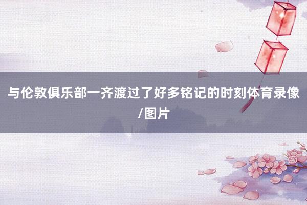 与伦敦俱乐部一齐渡过了好多铭记的时刻体育录像/图片