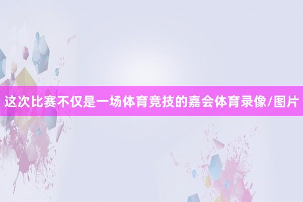 这次比赛不仅是一场体育竞技的嘉会体育录像/图片