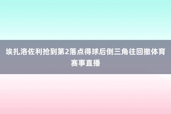 埃扎洛佐利抢到第2落点得球后倒三角往回撤体育赛事直播