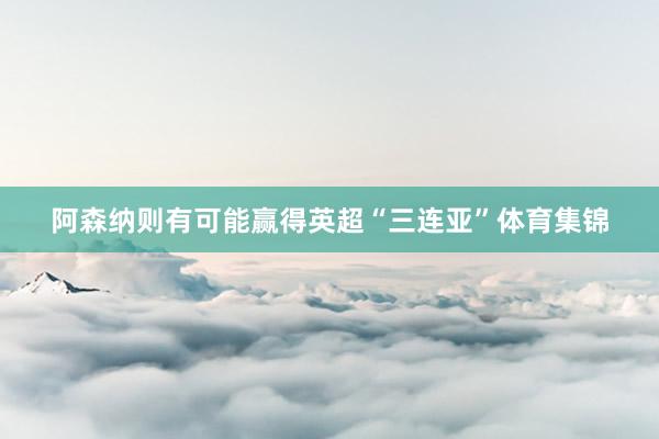 阿森纳则有可能赢得英超“三连亚”体育集锦