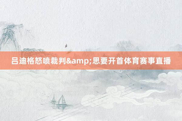 吕迪格怒喷裁判&思要开首体育赛事直播