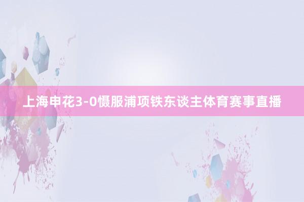 上海申花3-0慑服浦项铁东谈主体育赛事直播